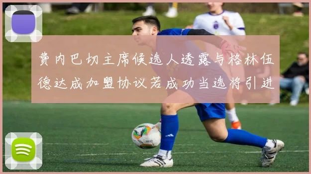 费内巴切主席候选人透露与格林伍德达成加盟协议若成功当选将引进他