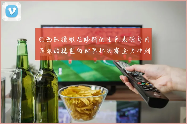 巴西队携维尼修斯的出色表现与内马尔的稳重向世界杯决赛全力冲刺