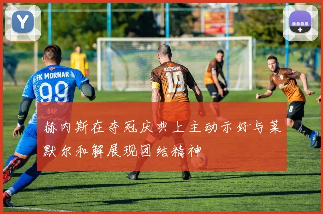 赫内斯在夺冠庆典上主动示好与莱默尔和解展现团结精神