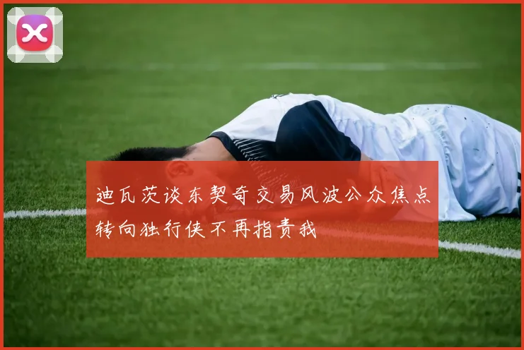 迪瓦茨谈东契奇交易风波公众焦点转向独行侠不再指责我