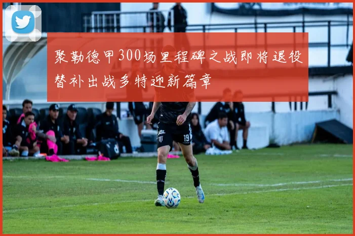 聚勒德甲300场里程碑之战即将退役替补出战多特迎新篇章