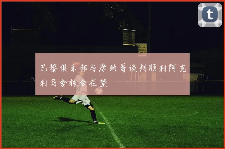 巴黎俱乐部与摩纳哥谈判顺利阿克利乌舍转会在望