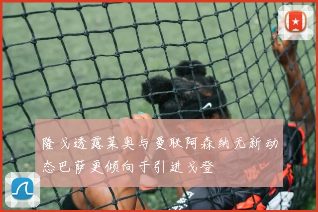 隆戈透露莱奥与曼联阿森纳无新动态巴萨更倾向于引进戈登