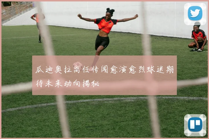 瓜迪奥拉离任传闻愈演愈烈球迷期待未来动向揭秘