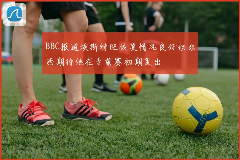 BBC报道埃斯特旺恢复情况良好切尔西期待他在季前赛初期复出