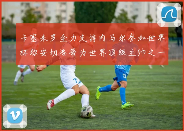 卡塞米罗全力支持内马尔参加世界杯称安切洛蒂为世界顶级主帅之一