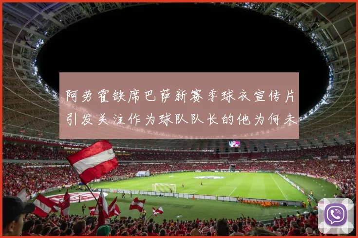 阿劳霍缺席巴萨新赛季球衣宣传片引发关注作为球队队长的他为何未现身