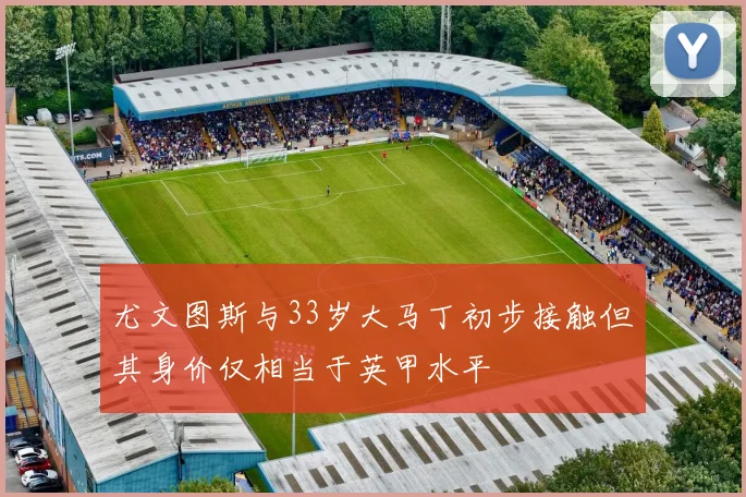 尤文图斯与33岁大马丁初步接触但其身价仅相当于英甲水平