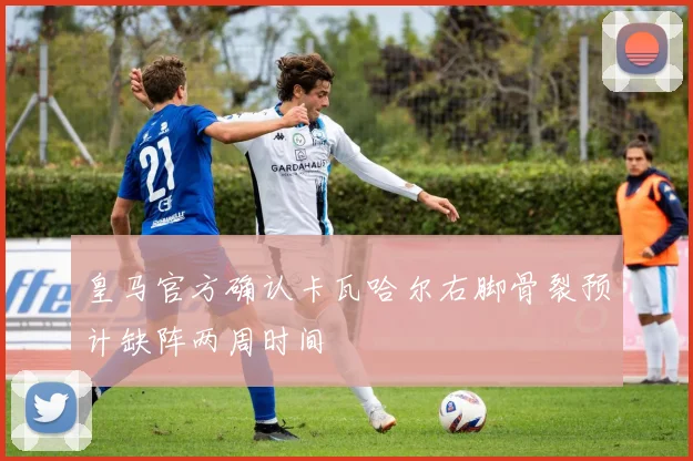皇马官方确认卡瓦哈尔右脚骨裂预计缺阵两周时间