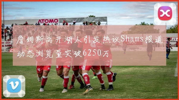 詹姆斯离开湖人引发热议Shams报道动态浏览量突破6250万