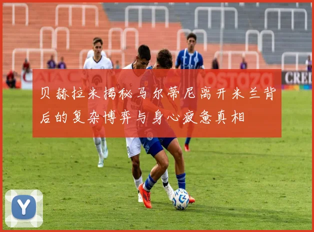 贝赫拉米揭秘马尔蒂尼离开米兰背后的复杂博弈与身心疲惫真相
