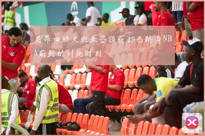 尼昂回顾文班未签顶薪却已跻身NBA前列的讨论时刻