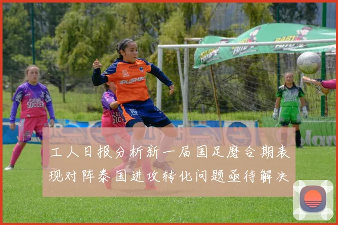 工人日报分析新一届国足磨合期表现对阵泰国进攻转化问题亟待解决