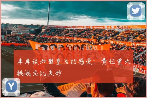 库库谈加盟皇马的感受：责任重大挑战无比美妙
