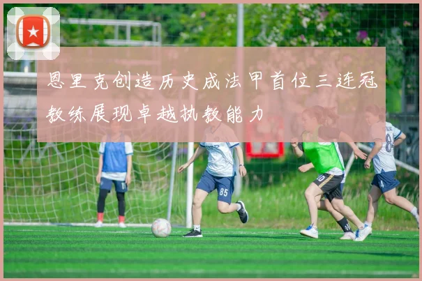 恩里克创造历史成法甲首位三连冠教练展现卓越执教能力