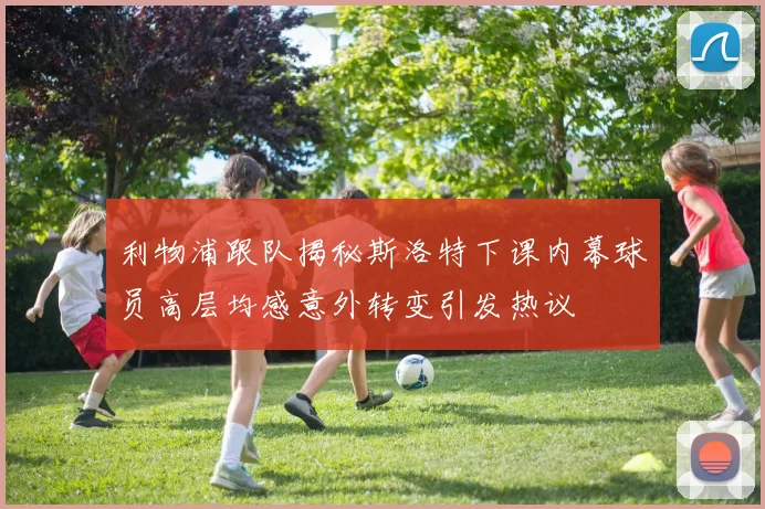 利物浦跟队揭秘斯洛特下课内幕球员高层均感意外转变引发热议