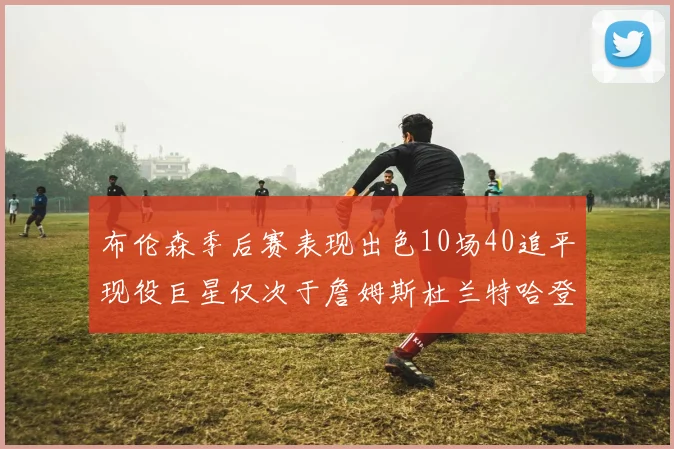 布伦森季后赛表现出色10场40追平现役巨星仅次于詹姆斯杜兰特哈登