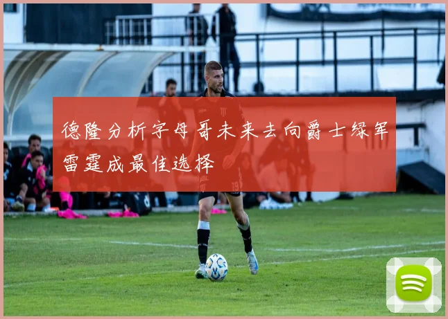 德隆分析字母哥未来去向爵士绿军雷霆成最佳选择