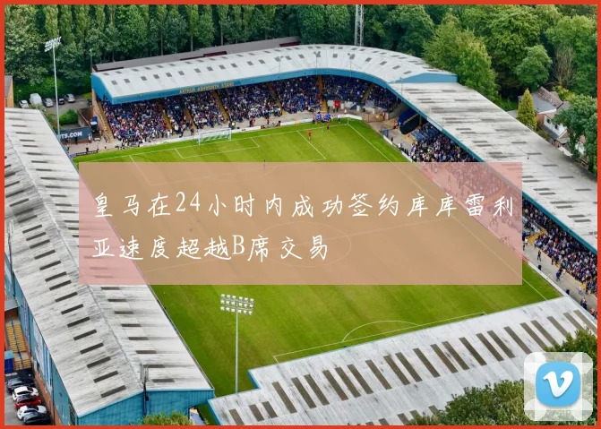 皇马在24小时内成功签约库库雷利亚速度超越B席交易