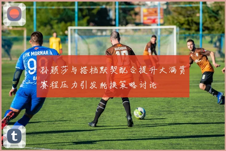 孙颖莎与搭档默契配合提升大满贯赛程压力引发轮换策略讨论