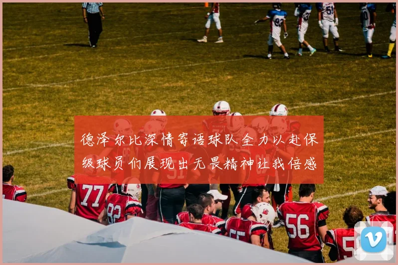 德泽尔比深情寄语球队全力以赴保级球员们展现出无畏精神让我倍感自豪