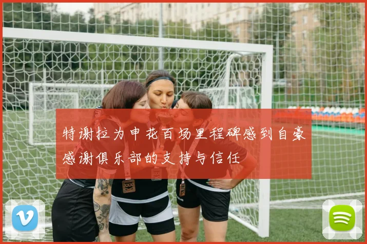 特谢拉为申花百场里程碑感到自豪感谢俱乐部的支持与信任